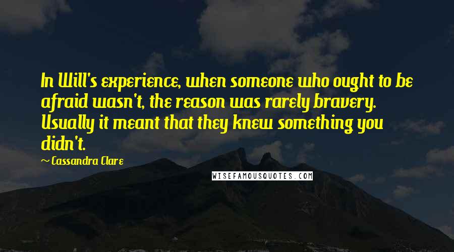 Cassandra Clare Quotes: In Will's experience, when someone who ought to be afraid wasn't, the reason was rarely bravery. Usually it meant that they knew something you didn't.
