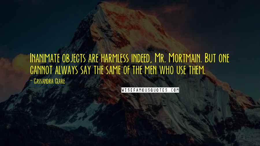 Cassandra Clare Quotes: Inanimate objects are harmless indeed, Mr. Mortmain. But one cannot always say the same of the men who use them.