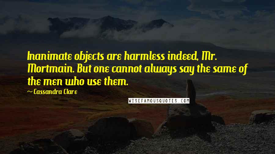 Cassandra Clare Quotes: Inanimate objects are harmless indeed, Mr. Mortmain. But one cannot always say the same of the men who use them.