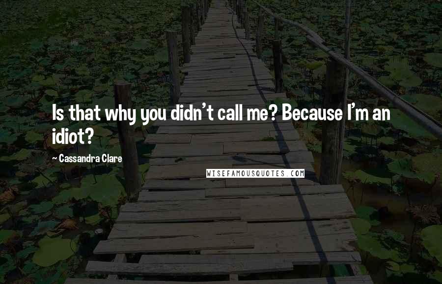 Cassandra Clare Quotes: Is that why you didn't call me? Because I'm an idiot?