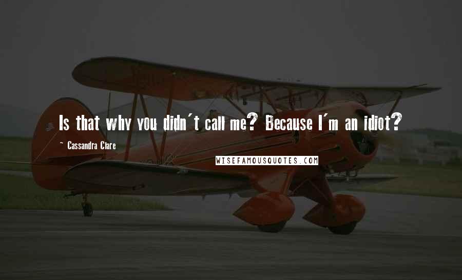 Cassandra Clare Quotes: Is that why you didn't call me? Because I'm an idiot?