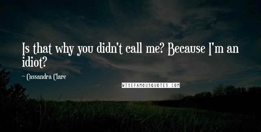 Cassandra Clare Quotes: Is that why you didn't call me? Because I'm an idiot?