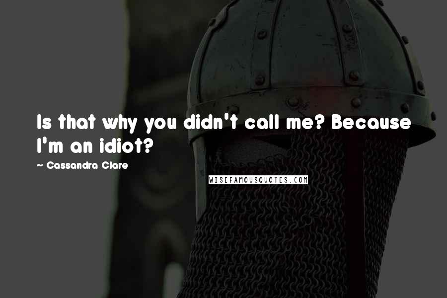 Cassandra Clare Quotes: Is that why you didn't call me? Because I'm an idiot?