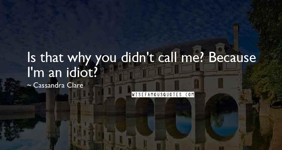 Cassandra Clare Quotes: Is that why you didn't call me? Because I'm an idiot?