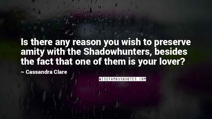 Cassandra Clare Quotes: Is there any reason you wish to preserve amity with the Shadowhunters, besides the fact that one of them is your lover?