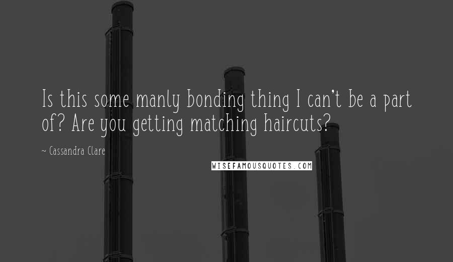 Cassandra Clare Quotes: Is this some manly bonding thing I can't be a part of? Are you getting matching haircuts?