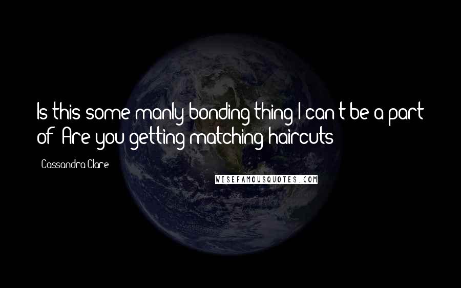 Cassandra Clare Quotes: Is this some manly bonding thing I can't be a part of? Are you getting matching haircuts?