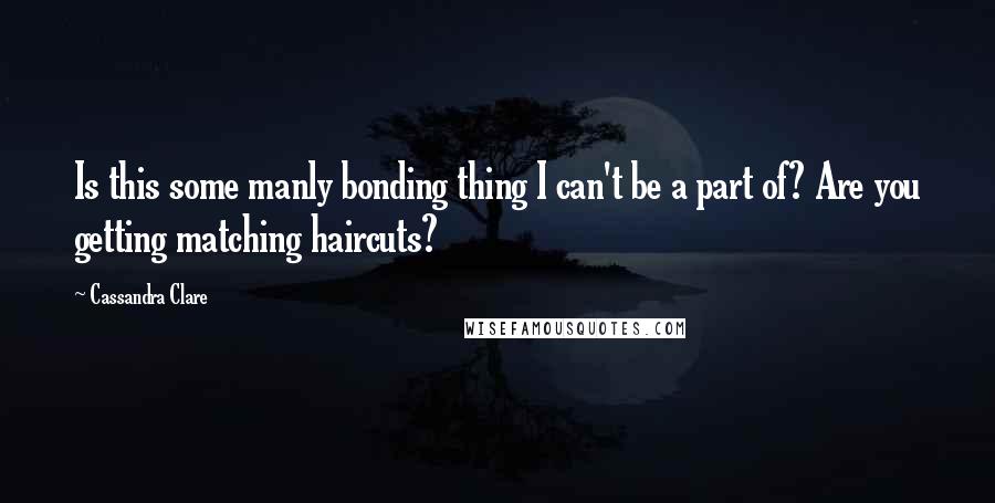 Cassandra Clare Quotes: Is this some manly bonding thing I can't be a part of? Are you getting matching haircuts?