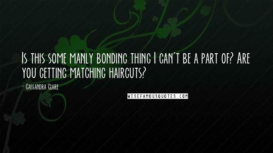 Cassandra Clare Quotes: Is this some manly bonding thing I can't be a part of? Are you getting matching haircuts?