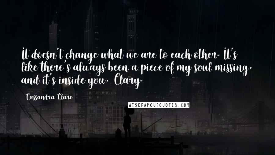 Cassandra Clare Quotes: It doesn't change what we are to each other. It's like there's always been a piece of my soul missing, and it's inside you, Clary.