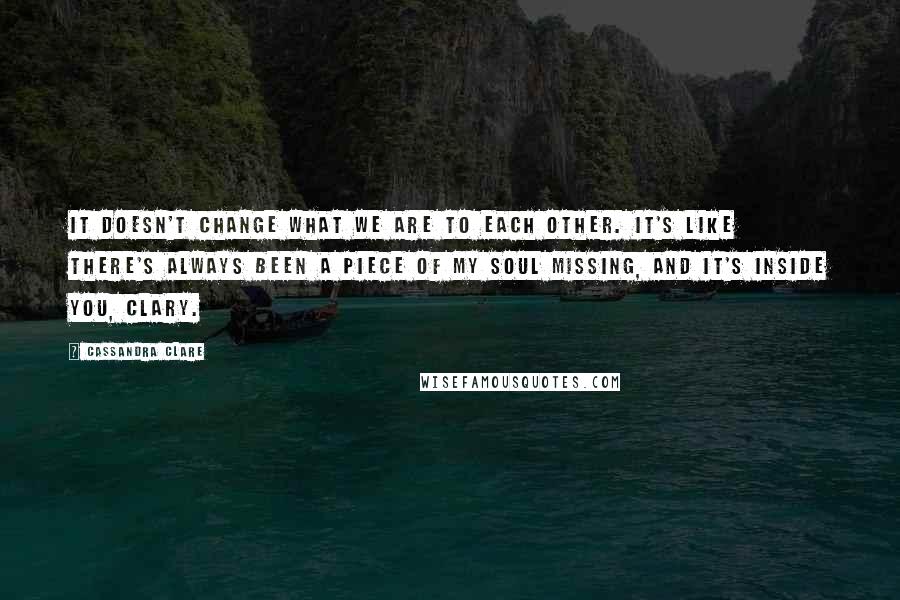 Cassandra Clare Quotes: It doesn't change what we are to each other. It's like there's always been a piece of my soul missing, and it's inside you, Clary.