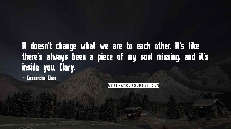 Cassandra Clare Quotes: It doesn't change what we are to each other. It's like there's always been a piece of my soul missing, and it's inside you, Clary.