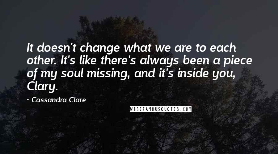 Cassandra Clare Quotes: It doesn't change what we are to each other. It's like there's always been a piece of my soul missing, and it's inside you, Clary.