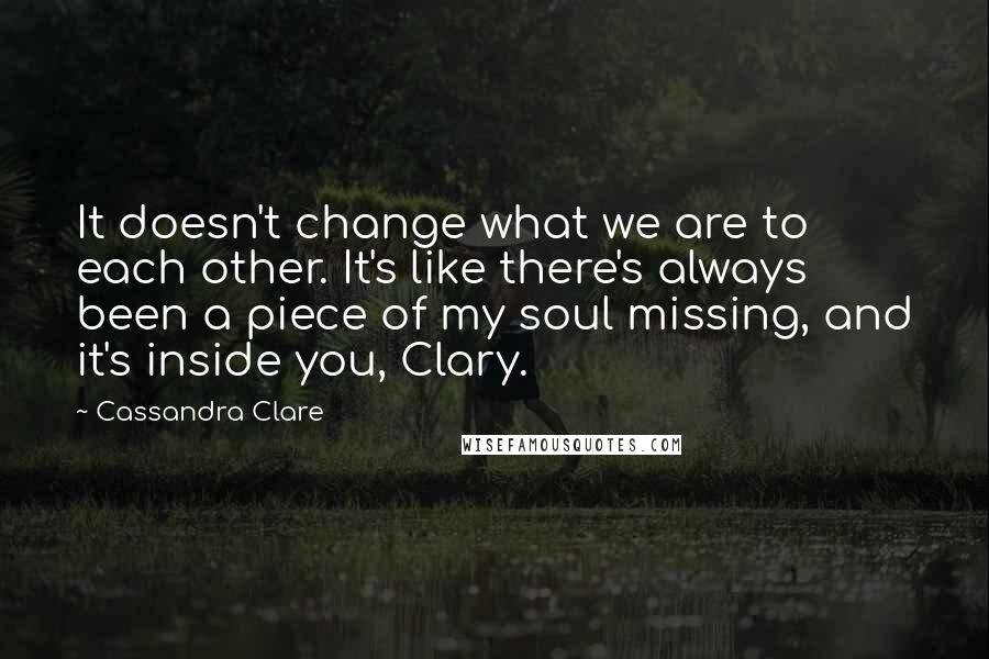 Cassandra Clare Quotes: It doesn't change what we are to each other. It's like there's always been a piece of my soul missing, and it's inside you, Clary.