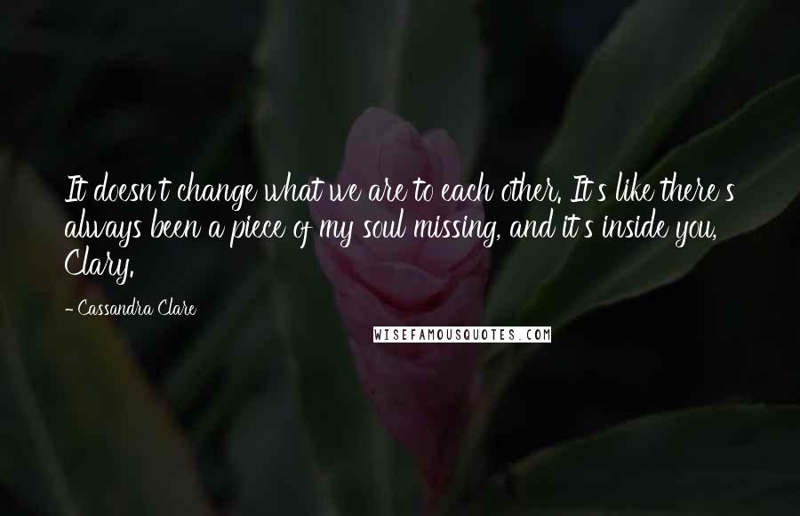 Cassandra Clare Quotes: It doesn't change what we are to each other. It's like there's always been a piece of my soul missing, and it's inside you, Clary.