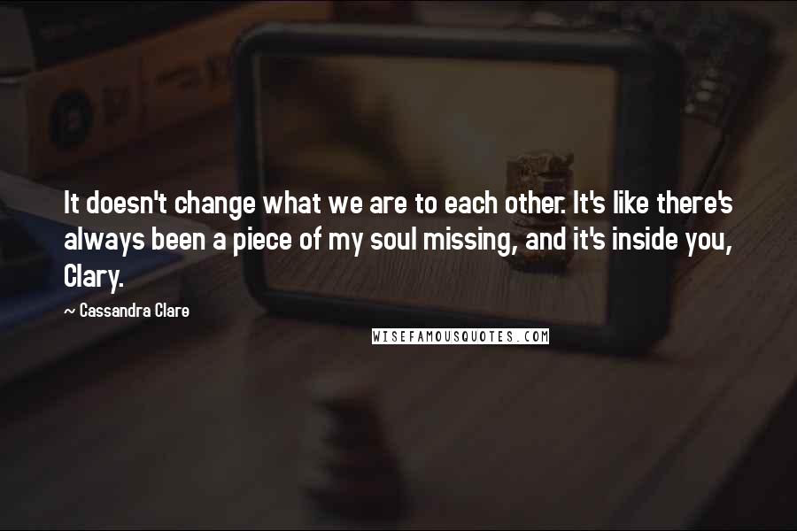 Cassandra Clare Quotes: It doesn't change what we are to each other. It's like there's always been a piece of my soul missing, and it's inside you, Clary.