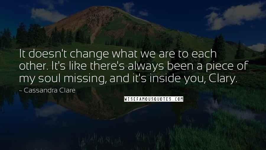 Cassandra Clare Quotes: It doesn't change what we are to each other. It's like there's always been a piece of my soul missing, and it's inside you, Clary.