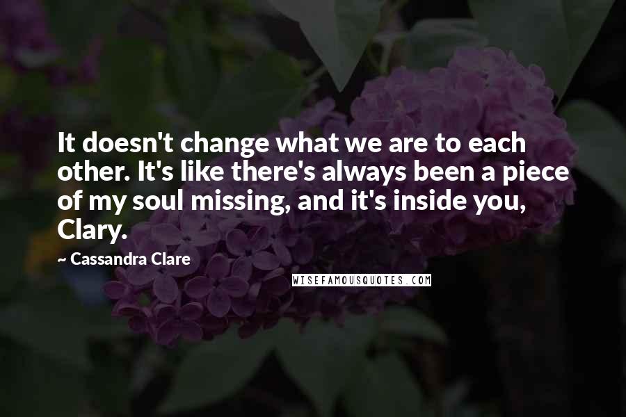 Cassandra Clare Quotes: It doesn't change what we are to each other. It's like there's always been a piece of my soul missing, and it's inside you, Clary.