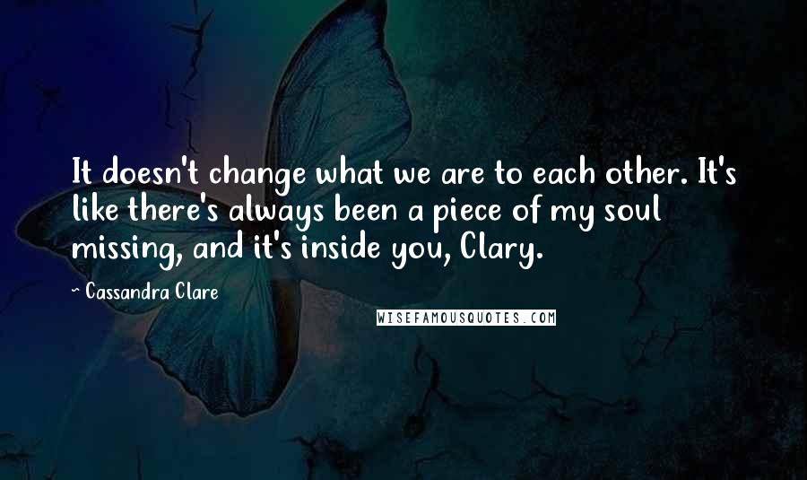 Cassandra Clare Quotes: It doesn't change what we are to each other. It's like there's always been a piece of my soul missing, and it's inside you, Clary.