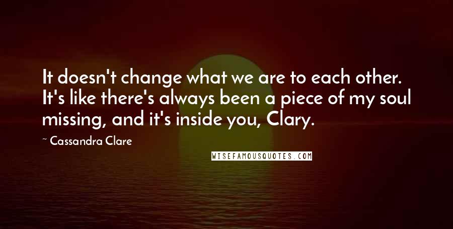 Cassandra Clare Quotes: It doesn't change what we are to each other. It's like there's always been a piece of my soul missing, and it's inside you, Clary.