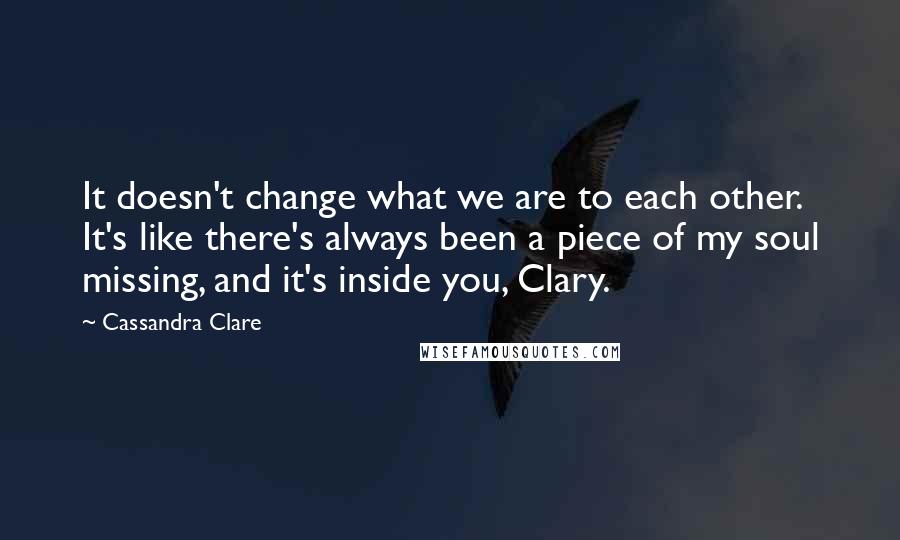 Cassandra Clare Quotes: It doesn't change what we are to each other. It's like there's always been a piece of my soul missing, and it's inside you, Clary.