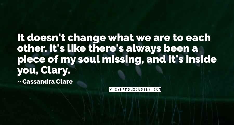 Cassandra Clare Quotes: It doesn't change what we are to each other. It's like there's always been a piece of my soul missing, and it's inside you, Clary.