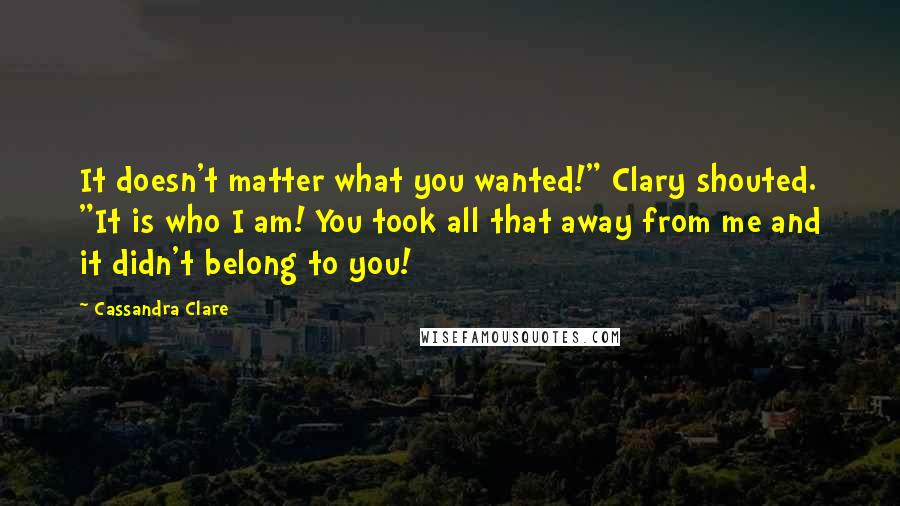 Cassandra Clare Quotes: It doesn't matter what you wanted!" Clary shouted. "It is who I am! You took all that away from me and it didn't belong to you!