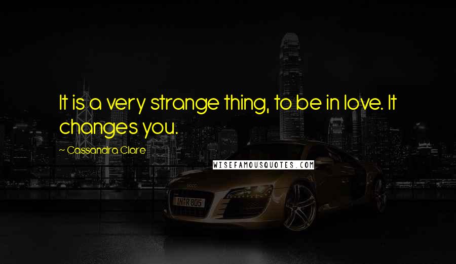 Cassandra Clare Quotes: It is a very strange thing, to be in love. It changes you.