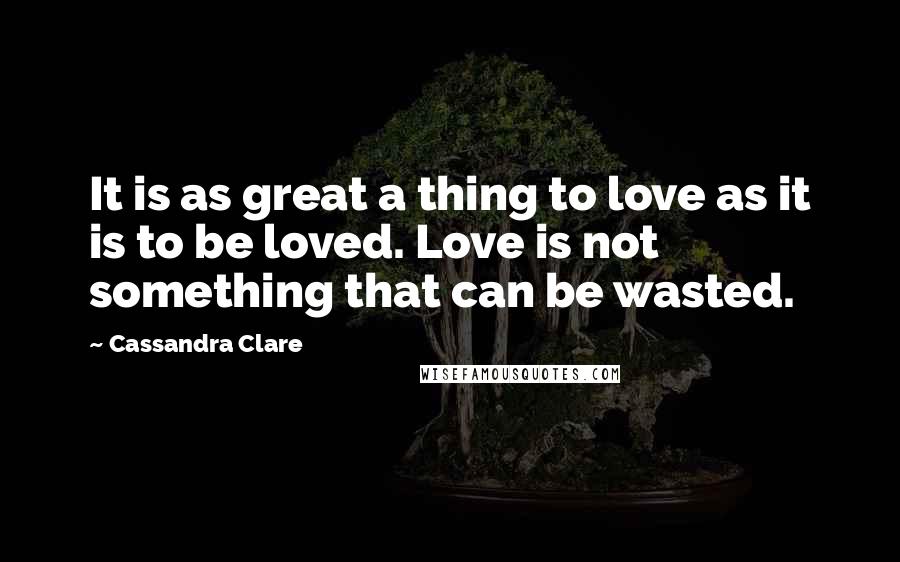 Cassandra Clare Quotes: It is as great a thing to love as it is to be loved. Love is not something that can be wasted.