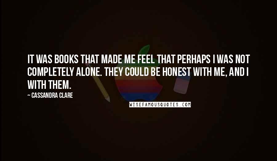 Cassandra Clare Quotes: It was books that made me feel that perhaps I was not completely alone. They could be honest with me, and I with them.