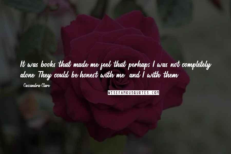 Cassandra Clare Quotes: It was books that made me feel that perhaps I was not completely alone. They could be honest with me, and I with them.