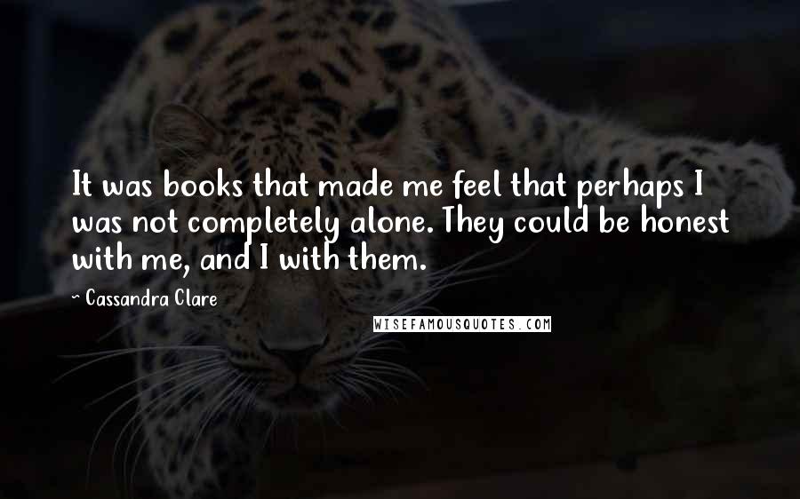 Cassandra Clare Quotes: It was books that made me feel that perhaps I was not completely alone. They could be honest with me, and I with them.