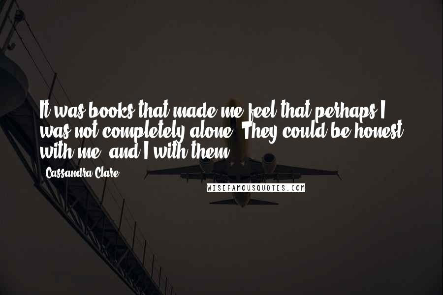 Cassandra Clare Quotes: It was books that made me feel that perhaps I was not completely alone. They could be honest with me, and I with them.