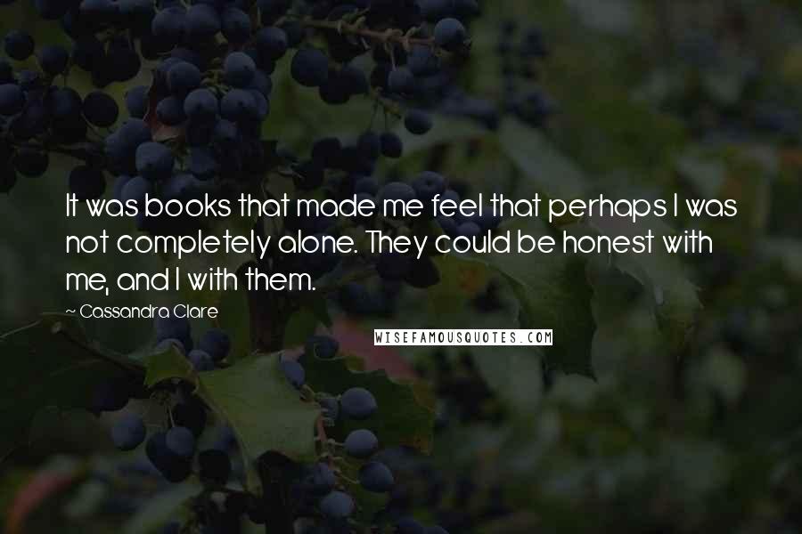 Cassandra Clare Quotes: It was books that made me feel that perhaps I was not completely alone. They could be honest with me, and I with them.