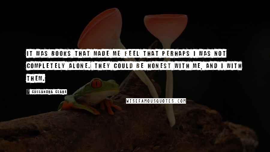 Cassandra Clare Quotes: It was books that made me feel that perhaps I was not completely alone. They could be honest with me, and I with them.