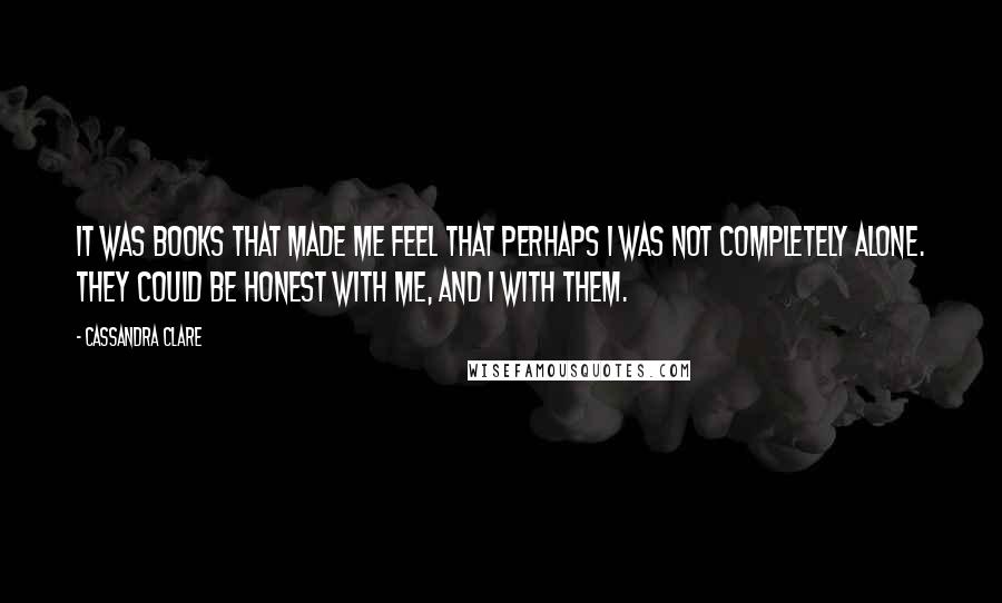 Cassandra Clare Quotes: It was books that made me feel that perhaps I was not completely alone. They could be honest with me, and I with them.