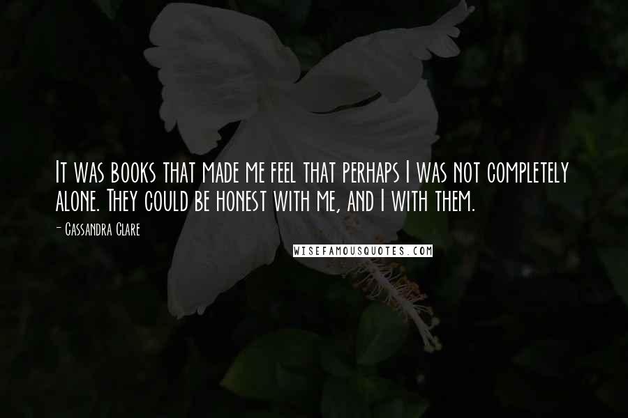 Cassandra Clare Quotes: It was books that made me feel that perhaps I was not completely alone. They could be honest with me, and I with them.