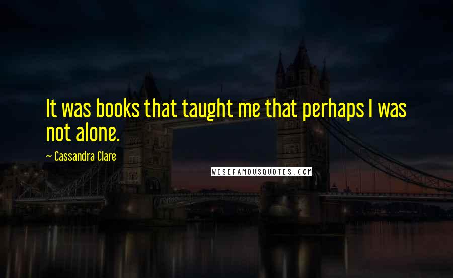 Cassandra Clare Quotes: It was books that taught me that perhaps I was not alone.