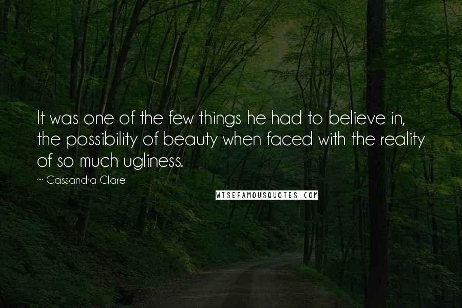 Cassandra Clare Quotes: It was one of the few things he had to believe in, the possibility of beauty when faced with the reality of so much ugliness.