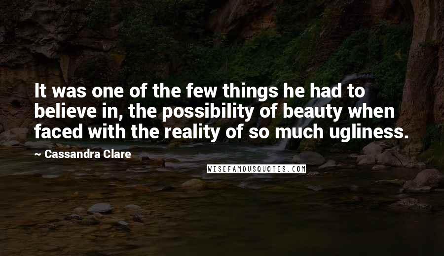 Cassandra Clare Quotes: It was one of the few things he had to believe in, the possibility of beauty when faced with the reality of so much ugliness.