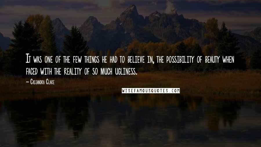 Cassandra Clare Quotes: It was one of the few things he had to believe in, the possibility of beauty when faced with the reality of so much ugliness.