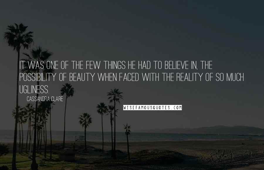 Cassandra Clare Quotes: It was one of the few things he had to believe in, the possibility of beauty when faced with the reality of so much ugliness.