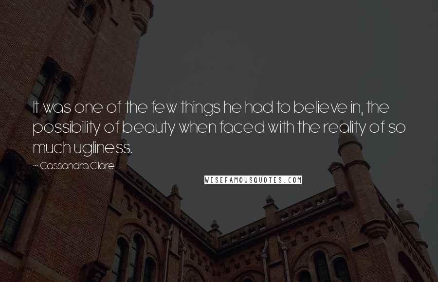 Cassandra Clare Quotes: It was one of the few things he had to believe in, the possibility of beauty when faced with the reality of so much ugliness.