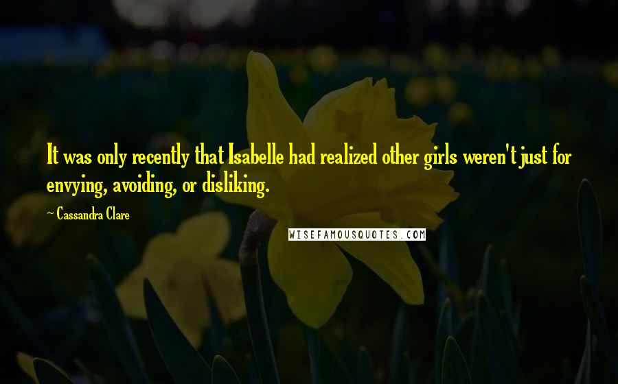 Cassandra Clare Quotes: It was only recently that Isabelle had realized other girls weren't just for envying, avoiding, or disliking.