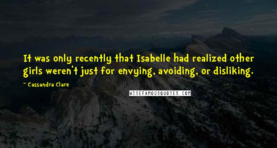 Cassandra Clare Quotes: It was only recently that Isabelle had realized other girls weren't just for envying, avoiding, or disliking.