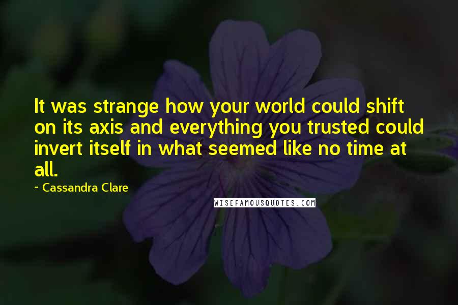 Cassandra Clare Quotes: It was strange how your world could shift on its axis and everything you trusted could invert itself in what seemed like no time at all.