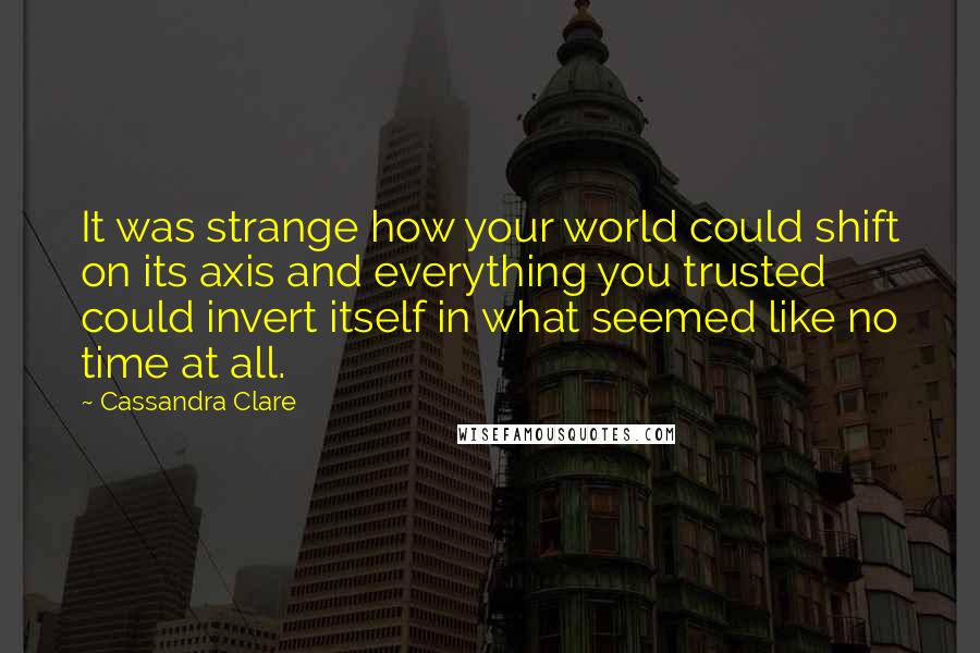 Cassandra Clare Quotes: It was strange how your world could shift on its axis and everything you trusted could invert itself in what seemed like no time at all.