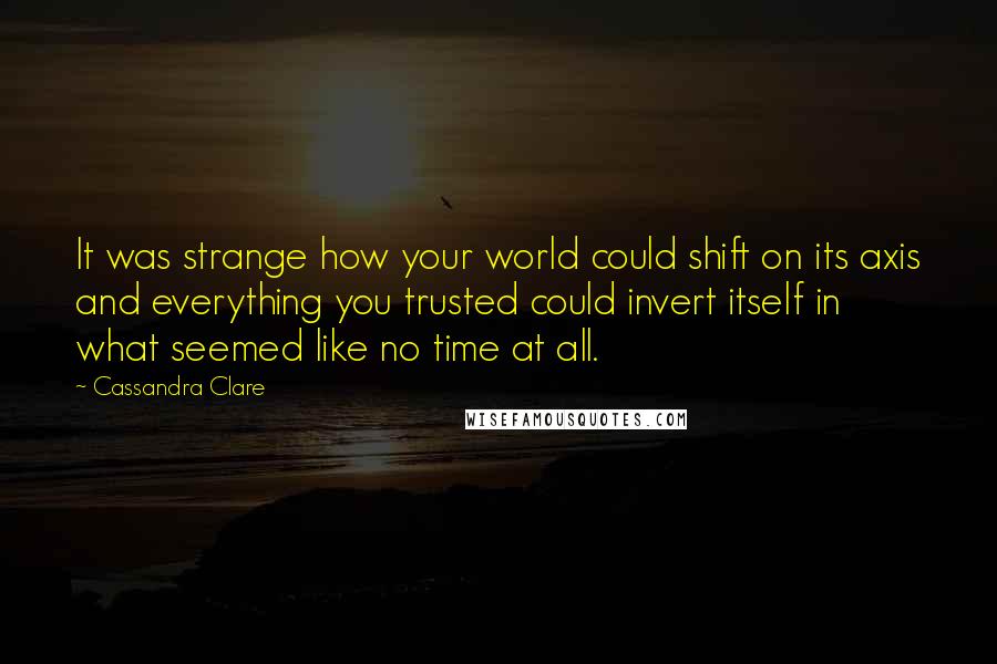 Cassandra Clare Quotes: It was strange how your world could shift on its axis and everything you trusted could invert itself in what seemed like no time at all.