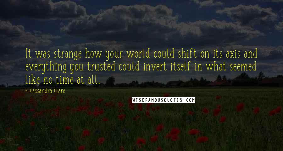 Cassandra Clare Quotes: It was strange how your world could shift on its axis and everything you trusted could invert itself in what seemed like no time at all.