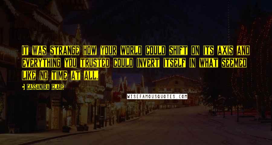 Cassandra Clare Quotes: It was strange how your world could shift on its axis and everything you trusted could invert itself in what seemed like no time at all.